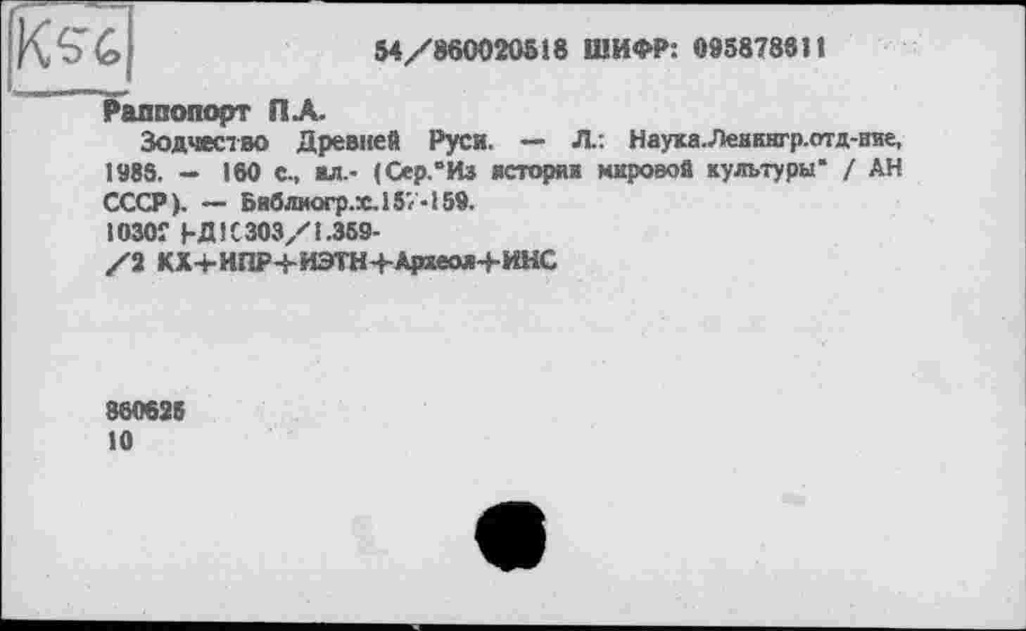 ﻿
54/860020518 ШИФР: 095878811
Раппопорт ПА.
Зодчество Древней Руси. — Л: Наука.Леиннгр.отд-ние, 1988. - 160 С-, ал.- (Сер.“Из истории мировой культуры* / АН СССР). — Библиогр.х.157-159.
1030Г ЬД 1C 303/1.359-
/2 КХ+ИПР+ИЭТН+Археол+ИНС
86062В
10